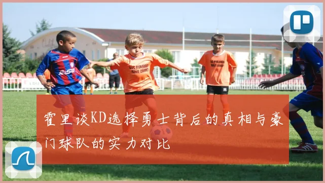 霍里谈KD选择勇士背后的真相与豪门球队的实力对比