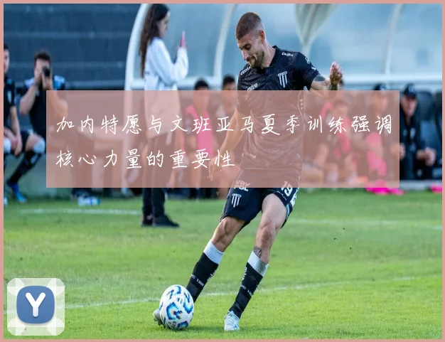 加内特愿与文班亚马夏季训练强调核心力量的重要性