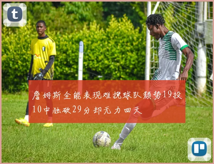 詹姆斯全能表现难挽球队颓势19投10中独砍29分却无力回天