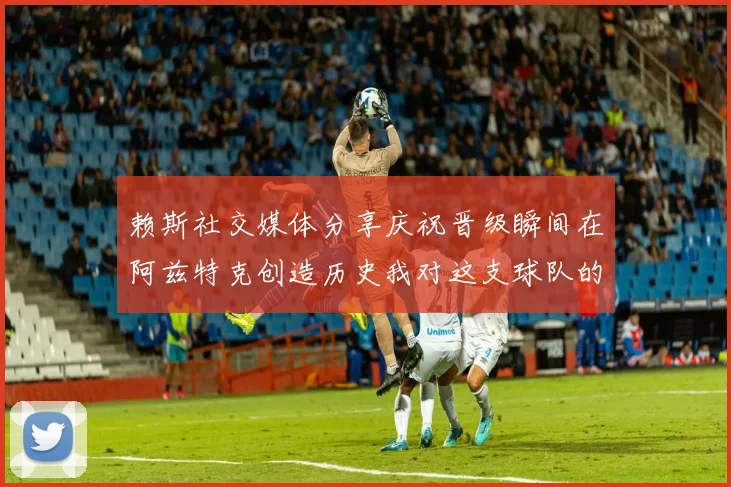 赖斯社交媒体分享庆祝晋级瞬间在阿兹特克创造历史我对这支球队的热爱无以言表