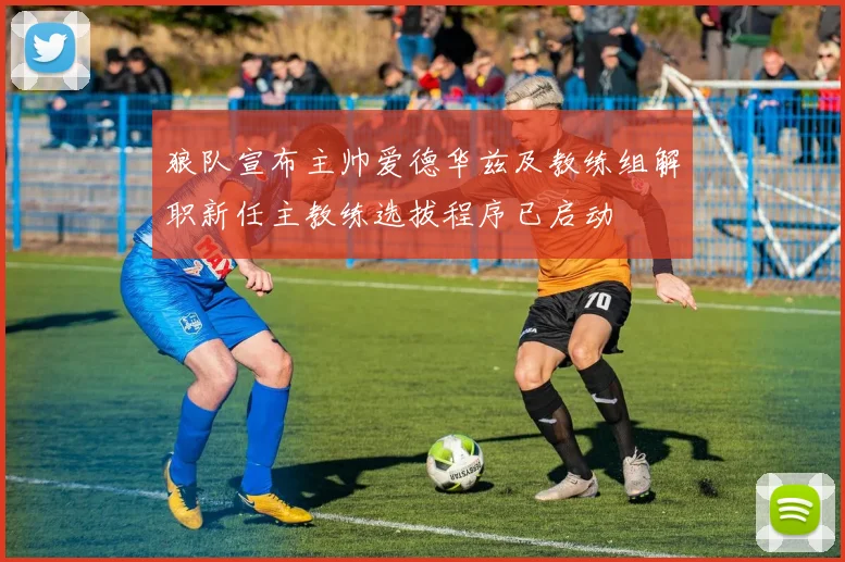 狼队宣布主帅爱德华兹及教练组解职新任主教练选拔程序已启动