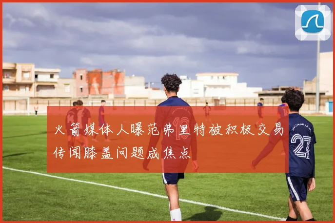 火箭媒体人曝范弗里特被积极交易传闻膝盖问题成焦点