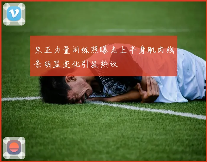 朱正力量训练照曝光上半身肌肉线条明显变化引发热议