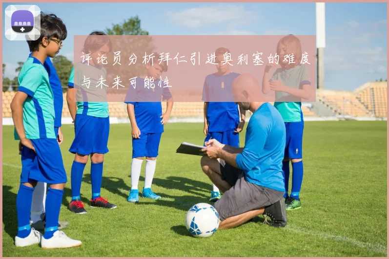 评论员分析拜仁引进奥利塞的难度与未来可能性