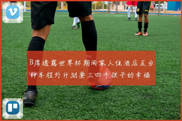 B席透露世界杯期间家人住酒店五分钟车程外计划要三四个孩子的幸福生活