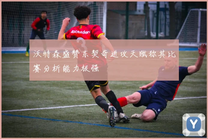 沃特森盛赞东契奇进攻天赋称其比赛分析能力极强