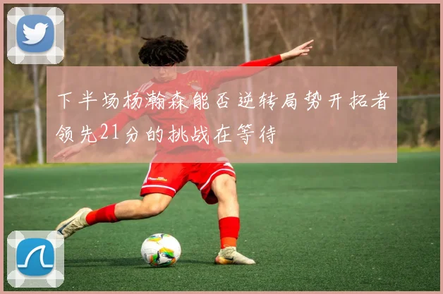 下半场杨瀚森能否逆转局势开拓者领先21分的挑战在等待