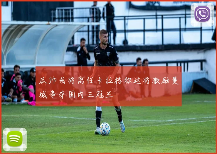 瓜帅或将离任卡拉格称这将激励曼城争夺国内三冠王