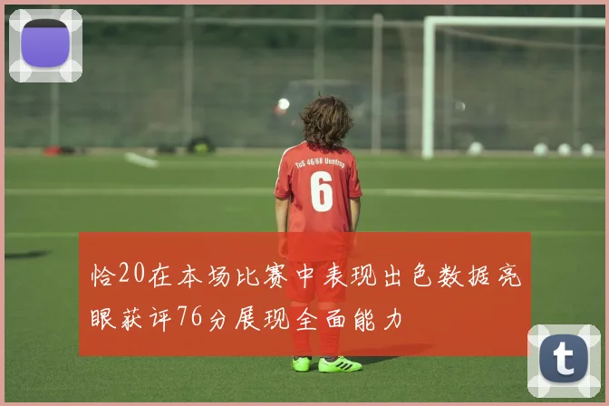 恰20在本场比赛中表现出色数据亮眼获评76分展现全面能力