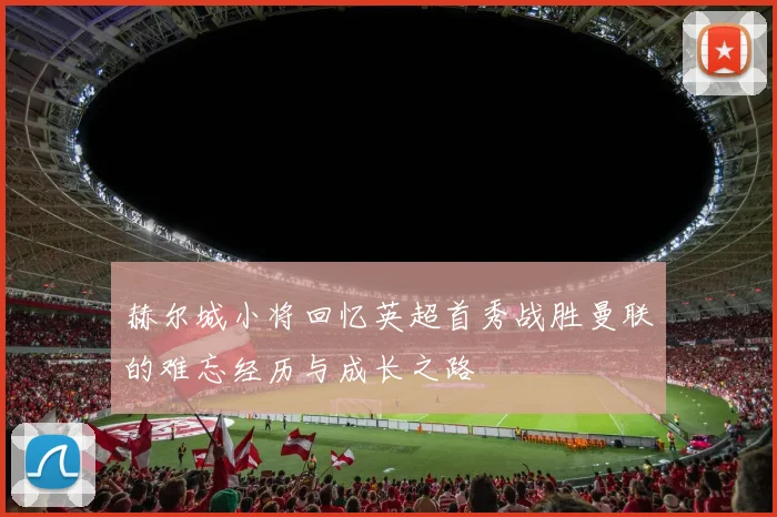 赫尔城小将回忆英超首秀战胜曼联的难忘经历与成长之路