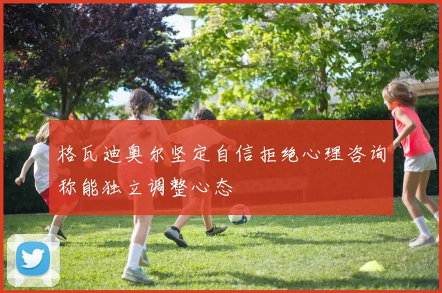 格瓦迪奥尔坚定自信拒绝心理咨询称能独立调整心态