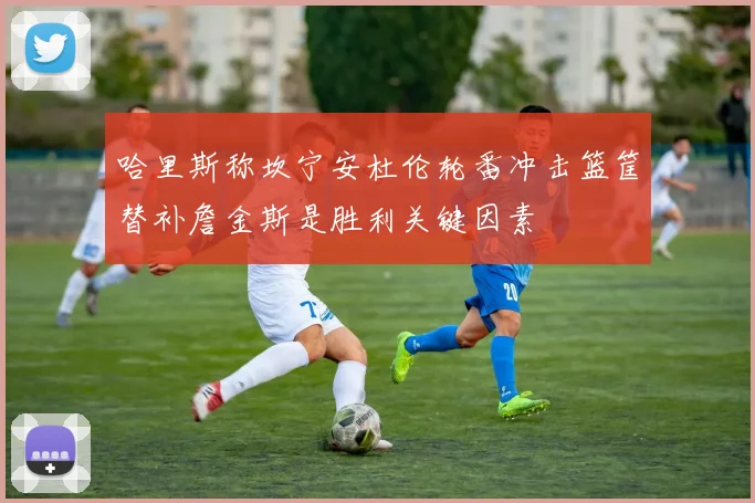 哈里斯称坎宁安杜伦轮番冲击篮筐替补詹金斯是胜利关键因素