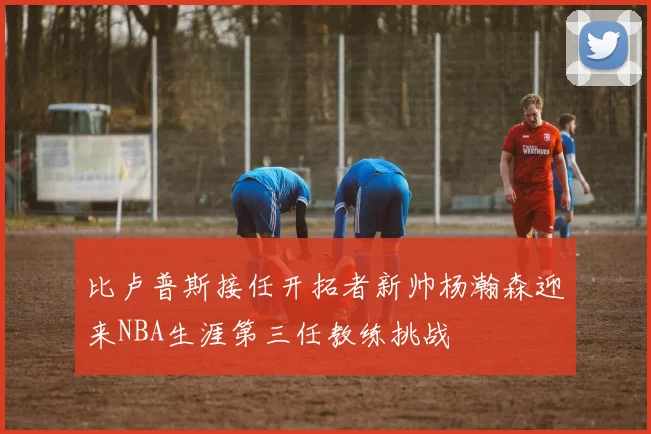 比卢普斯接任开拓者新帅杨瀚森迎来NBA生涯第三任教练挑战
