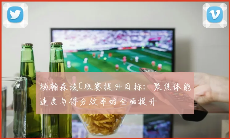 杨瀚森谈G联赛提升目标：聚焦体能速度与得分效率的全面提升