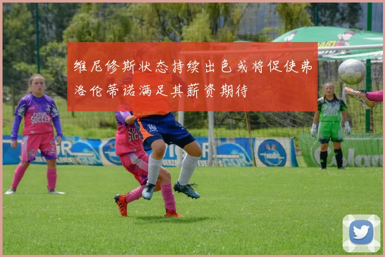 维尼修斯状态持续出色或将促使弗洛伦蒂诺满足其薪资期待