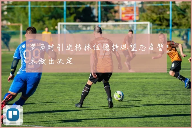 罗马对引进格林伍德持观望态度暂未做出决定