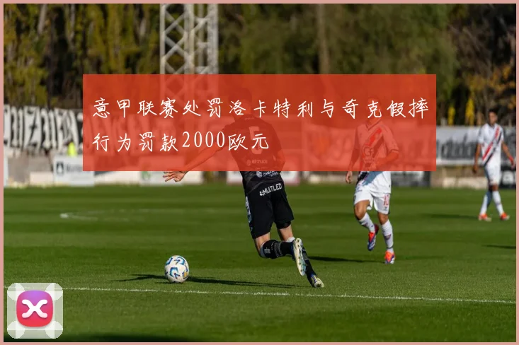 意甲联赛处罚洛卡特利与奇克假摔行为罚款2000欧元