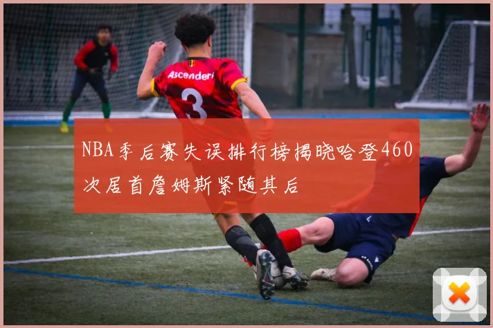 NBA季后赛失误排行榜揭晓哈登460次居首詹姆斯紧随其后
