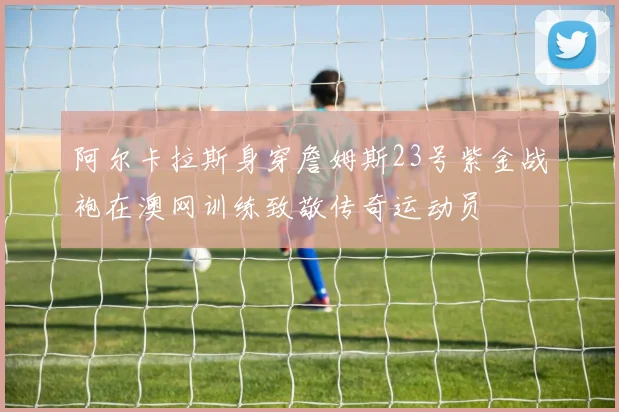 阿尔卡拉斯身穿詹姆斯23号紫金战袍在澳网训练致敬传奇运动员