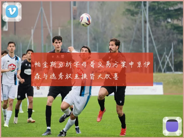 帕金斯分析字母哥交易方案申京伊森与选秀权互换皆大欢喜