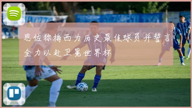 恩佐称梅西为历史最佳球员并誓言全力以赴卫冕世界杯