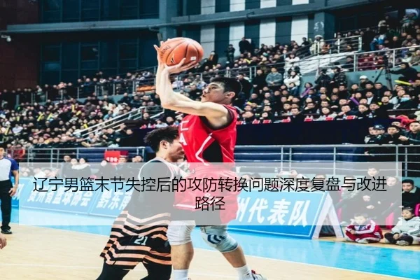 辽宁男篮末节失控后的攻防转换问题深度复盘与改进路径（HTHSPORTS）